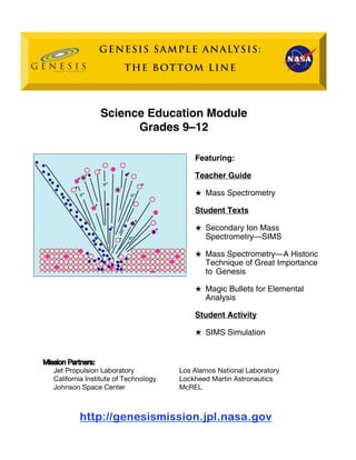 Science Education M 
odule Grades 9–12 Featuring: Teacher Guide 
H Mass Spectrometry 
Student Texts 
H Secondary Ion Mass Spectrometry—SIMS 
H Mass Spectrometry—A Historic 
Technique of Great Importance 
to Genesis 
H Magic Bullets for Elemental Analysis 
Student Activity 
H SIMS Simulation 
Mission Partners 
: 
Jet Propulsion Laboratory 
California Institute of Technology 
Johnson Space Center 
Los Alamos National Laboratory Lockheed Martin Astronautics McREL 
h 
ttp://genesismission.jpl.nasa.gov  