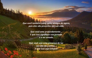 Que você também cante pelos amigos de agora,
     pois eles são presentes em sua vida.

      Que você ame profundamente...
      E que isso signifique sua jornada
                e o ser amado.

     Que você seja uma presença de luz
           na vida dos outros...
          E que isso seja sempre!
 
