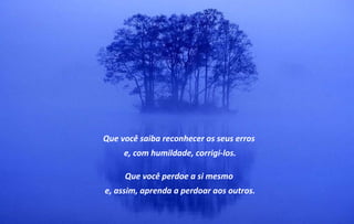 Que você saiba reconhecer os seus erros
     e, com humildade, corrigi-los.

     Que você perdoe a si mesmo
e, assim, aprenda a perdoar aos outros.
 