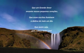 Que um Grande Amor
encante nossos pequenos corações.

   Que esses escritos iluminem
    a dádiva de mais um dia.

        Que assim seja,
     pois, somos todos Um!
 