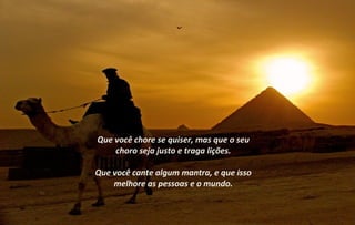 Que você chore se quiser, mas que o seu
    choro seja justo e traga lições.

Que você cante algum mantra, e que isso
    melhore as pessoas e o mundo.
 