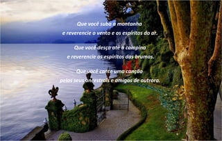 Que você suba a montanha
 e reverencie o vento e os espíritos do ar.

      Que você desça até a campina
   e reverencie os espíritos das brumas.

       Que você cante uma canção
pelos seus ancestrais e amigos de outrora.
 