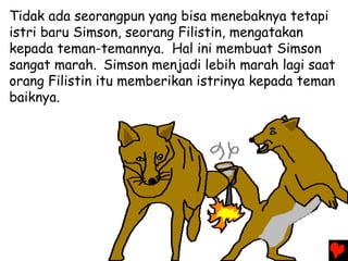 Tidak ada seorangpun yang bisa menebaknya tetapi
istri baru Simson, seorang Filistin, mengatakan
kepada teman-temannya. Hal ini membuat Simson
sangat marah. Simson menjadi lebih marah lagi saat
orang Filistin itu memberikan istrinya kepada teman
baiknya.
 
