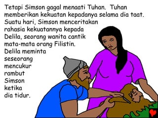 Tetapi Simson gagal menaati Tuhan. Tuhan
memberikan kekuatan kepadanya selama dia taat.
Suatu hari, Simson menceritakan
rahasia kekuatannya kepada
Delila, seorang wanita cantik
mata-mata orang Filistin.
Delila meminta
seseorang
mencukur
rambut
Simson
ketika
dia tidur.
 