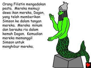 Orang Filistin mengadakan
pesta. Mereka memuji
dewa ikan mereka, Dagon,
yang telah memberikan
Simson ke dalam tangan
mereka. Mereka minum
dan bersuka ria dalam
kemah Dagon. Kemudian
mereka memanggil
Simson untuk
menghibur mereka.
 