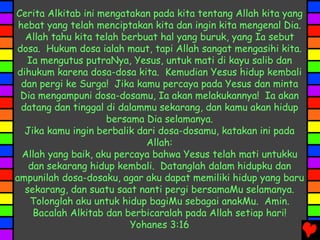 Cerita Alkitab ini mengatakan pada kita tentang Allah kita yang
hebat yang telah menciptakan kita dan ingin kita mengenal Dia.
Allah tahu kita telah berbuat hal yang buruk, yang Ia sebut
dosa. Hukum dosa ialah maut, tapi Allah sangat mengasihi kita.
Ia mengutus putraNya, Yesus, untuk mati di kayu salib dan
dihukum karena dosa-dosa kita. Kemudian Yesus hidup kembali
dan pergi ke Surga! Jika kamu percaya pada Yesus dan minta
Dia mengampuni dosa-dosamu, Ia akan melakukannya! Ia akan
datang dan tinggal di dalammu sekarang, dan kamu akan hidup
bersama Dia selamanya.
Jika kamu ingin berbalik dari dosa-dosamu, katakan ini pada
Allah:
Allah yang baik, aku percaya bahwa Yesus telah mati untukku
dan sekarang hidup kembali. Datanglah dalam hidupku dan
ampunilah dosa-dosaku, agar aku dapat memiliki hidup yang baru
sekarang, dan suatu saat nanti pergi bersamaMu selamanya.
Tolonglah aku untuk hidup bagiMu sebagai anakMu. Amin.
Bacalah Alkitab dan berbicaralah pada Allah setiap hari!
Yohanes 3:16
 