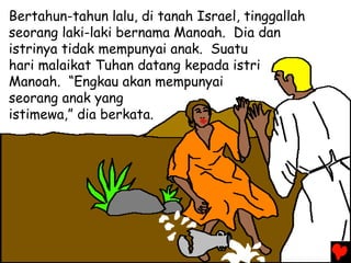 Bertahun-tahun lalu, di tanah Israel, tinggallah
seorang laki-laki bernama Manoah. Dia dan
istrinya tidak mempunyai anak. Suatu
hari malaikat Tuhan datang kepada istri
Manoah. “Engkau akan mempunyai
seorang anak yang
istimewa,” dia berkata.
 