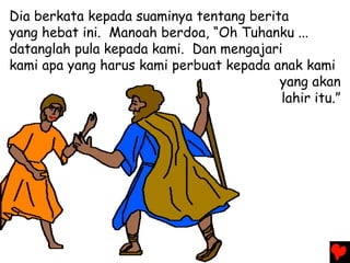 Dia berkata kepada suaminya tentang berita
yang hebat ini. Manoah berdoa, “Oh Tuhanku ...
datanglah pula kepada kami. Dan mengajari
kami apa yang harus kami perbuat kepada anak kami
yang akan
lahir itu.”
 