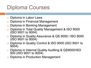 Diploma Courses
 Diploma in Labor Laws
 Diploma in Financial Management
 Diploma in Banking Management
 Diploma in Total Quality Management & ISO 9000
(ISO 9001 to 9004)
 Diploma in Quality Assurance & QS 9000 / ISO 9000
(ISO 9001 to 9004)
 Diploma in Quality Control & ISO 9000 (ISO 9001 to
9004)
 Diploma in Internal Quality Auditing & QS9000/ISO
900 (ISO 9001 to 9004)
 Diploma in Production Management
 