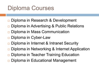 Diploma Courses
 Diploma in Research & Development
 Diploma in Advertising & Public Relations
 Diploma in Mass Communication
 Diploma in Cyber-Law
 Diploma in Internet & Intranet Security
 Diploma in Networking & Internet Application
 Diploma in Teacher Training Education
 Diploma in Educational Management
 