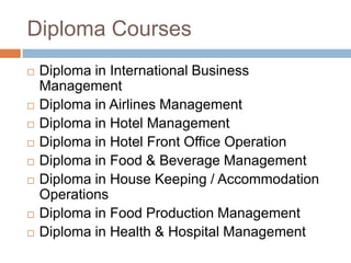 Diploma Courses
 Diploma in International Business
Management
 Diploma in Airlines Management
 Diploma in Hotel Management
 Diploma in Hotel Front Office Operation
 Diploma in Food & Beverage Management
 Diploma in House Keeping / Accommodation
Operations
 Diploma in Food Production Management
 Diploma in Health & Hospital Management
 
