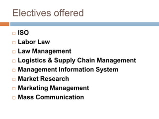 Electives offered
 ISO
 Labor Law
 Law Management
 Logistics & Supply Chain Management
 Management Information System
 Market Research
 Marketing Management
 Mass Communication
 