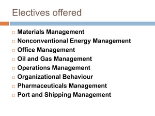 Electives offered
 Materials Management
 Nonconventional Energy Management
 Office Management
 Oil and Gas Management
 Operations Management
 Organizational Behaviour
 Pharmaceuticals Management
 Port and Shipping Management
 