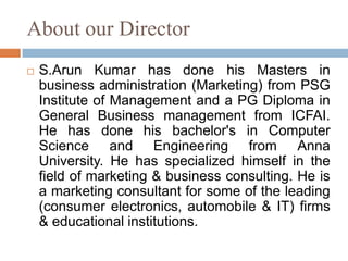About our Director
 S.Arun Kumar has done his Masters in
business administration (Marketing) from PSG
Institute of Management and a PG Diploma in
General Business management from ICFAI.
He has done his bachelor's in Computer
Science and Engineering from Anna
University. He has specialized himself in the
field of marketing & business consulting. He is
a marketing consultant for some of the leading
(consumer electronics, automobile & IT) firms
& educational institutions.
 