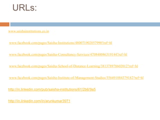 URLs:
www.saishainstitutions.co.in
www.facebook.com/pages/Saisha-Institutions/480071902057990?ref=hl
www.facebook.com/pages/Saisha-Consultancy-Services/470840046319144?ref=hl
www.facebook.com/pages/Saisha-School-of-Distance-Learning/381378978602012?ref=hl
www.facebook.com/pages/Saisha-Institute-of-Management-Studies/356491884379182?ref=hl
http://in.linkedin.com/pub/saisha-institutions/61/2b6/9a5
http://in.linkedin.com/in/arunkumar3971
 