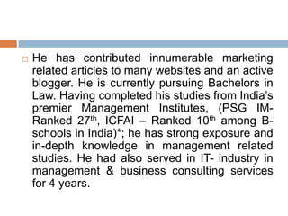  He has contributed innumerable marketing
related articles to many websites and an active
blogger. He is currently pursuing Bachelors in
Law. Having completed his studies from India‟s
premier Management Institutes, (PSG IM-
Ranked 27th, ICFAI – Ranked 10th among B-
schools in India)*; he has strong exposure and
in-depth knowledge in management related
studies. He had also served in IT- industry in
management & business consulting services
for 4 years.
 