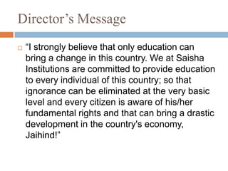 Director’s Message
 “I strongly believe that only education can
bring a change in this country. We at Saisha
Institutions are committed to provide education
to every individual of this country; so that
ignorance can be eliminated at the very basic
level and every citizen is aware of his/her
fundamental rights and that can bring a drastic
development in the country's economy,
Jaihind!”
 