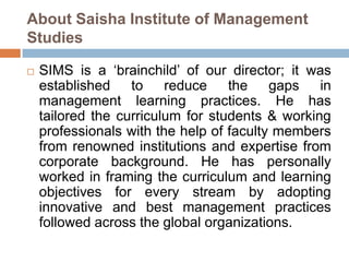 About Saisha Institute of Management
Studies
 SIMS is a „brainchild‟ of our director; it was
established to reduce the gaps in
management learning practices. He has
tailored the curriculum for students & working
professionals with the help of faculty members
from renowned institutions and expertise from
corporate background. He has personally
worked in framing the curriculum and learning
objectives for every stream by adopting
innovative and best management practices
followed across the global organizations.
 