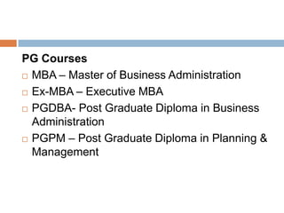 PG Courses
 MBA – Master of Business Administration
 Ex-MBA – Executive MBA
 PGDBA- Post Graduate Diploma in Business
Administration
 PGPM – Post Graduate Diploma in Planning &
Management
 