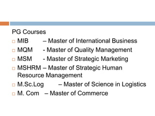 PG Courses
 MIB – Master of International Business
 MQM - Master of Quality Management
 MSM - Master of Strategic Marketing
 MSHRM – Master of Strategic Human
Resource Management
 M.Sc.Log – Master of Science in Logistics
 M. Com – Master of Commerce
 