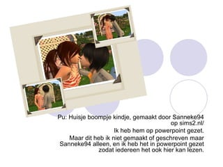 Pu: Huisje boompje kindje, gemaakt door Sanneke94 op sims2.nl/ Ik heb hem op powerpoint gezet. Maar dit heb ik niet gemaakt of geschreven maar Sanneke94 alleen, en ik heb het in powerpoint gezet zodat iedereen het ook hier kan lezen. 