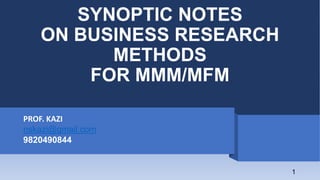 SYNOPTIC NOTES
ON BUSINESS RESEARCH
METHODS
FOR MMM/MFM
PROF. KAZI
nskazi@gmail.com
9820490844
1
 