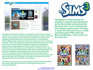 The Sims 3 is a 2009 strategic life
                                                                                               simulation computer game developed
                                                                                               by The Sims Studio and published by
                                                                                               Electronic Arts. It is the sequel to the
                                                                                               best-selling computer game, The Sims
                                                                                               2. It was first released on June 2, 2009
                                                                                               simultaneously for Mac OS X and
The Sims 3 is built upon the same concept as its predecessors. Players
control their own Sims in activities and relationships in a similar manner to
                                                                                               Microsoft Windows - both versions on
real life. The gameplay is open-ended and indefinite. Sim houses and                           the same disc.
neighborhoods are entirely in one continuous map. The developers
stated, "What you do outside your home now matters as much as what you
do within." One of the biggest changes to the franchise is the use of rabbit-
holes. Sims aren't allowed to go inside the majority of city buildings;
instead, they simply disappear inside for a certain amount of time—a
feature known in video games as a rabbit-hole—while the player is given
very basic choices on what happens inside without actually seeing it. The
previous installments had many types of locales in which sims could
cavort. For example, instead of walking a sim and her date inside a
restaurant and watching the waiter serve them dinner as they nuzzle each
other at the table, as in The Sims 2, the player now waits outside while
getting little text alerts about the sim's activities.

The Sims 3 expansion packs provide additional game features and items.
The release dates fall in line with the 88-day gap between each
expansion/stuff pack.
                                                             http://thesims.com/en_us/home
                                                     http://en.wikipedia.org/wiki/The_Sims_3
 