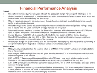 Financial Performance Analysis
Overall
1. Net profit will increase by 3% every year, although the gross profit margin increasing with little higher of 4%
2. Growth in net profit is not enough to meet the expected return on investment of share holders, which would lead
to fall in share prices and eventually the market cap
3. Milco is investing in assets by borrowing money through long term debt as it is not able to generate enough
profits to reinvest in the business
4. One of the major factor behind reduction in net profit margin is increase in interest expenses, having a steep
rise of around 33% in 5 years period with average increase 6% every year
5. Investment in assets inevitably increases the depreciation expenses, which increases by around 35% in the
span of 5 years as against 3% increase in net profits, dampening the Return on Assets (RoA)
6. Interest Coverage Ratio(ICR) will decrease from 5.9 to 5.2 in next 5 years and Debt Service Coverage
Ratio(DSCR) would see a dip from 31% to 28%. Operating the company in the same manner would have
serious repercussions on the credit rating of the company
7. Overall profit margin will go on declining over the period of time if the company does not diversify by investing in
new products to improve its product portfolio as well as new market development
Product-wise
1. Military Facility construction has the negative return of $4 Million in the year 2014, which is eroding the bottom
line of the company
2. Profit margins for Military Flight Simulator will go on reducing as the COGS is increasing at the rate more than
the revenue growth of the product
3. EBIT for MRO IT Systems would increase at higher rate of 8% every year along with the market growth.
Investing in this category to increase the market share would reap good benefits in the long term
4. EBIT for MFS Instruction would remain constant in absolute terms, due to which it will not be a cash cow for the
company for longer period
5. MRO IT System services has a good growth prospective with increasing EBIT at an average of 8% per annum.
It has a potential to increase the share in the company’s revenue with product as well as market development of
markets such as civil aviation industry in emerging economies
 
