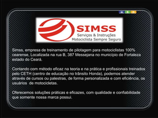 Simss, empresa de treinamento de pilotagem para motociclistas 100% cearense, Localizada na rua B, 387 Messejana no município de Fortaleza estado do Ceará.  Contando com método eficaz na teoria e na prática e profissionais treinados pelo CETH (centro de educação no trânsito Honda), podemos atender através de cursos ou palestras, de forma personalizada e com eficiência, os usuários  de motocicletas. Oferecemos soluções práticas e eficazes, com qualidade e confiabilidade que somente nossa marca possui.  
