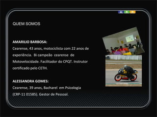 AMARILIO BARBOSA:  Cearense, 43 anos, motociclista com 22 anos de experiência.  Bi campeão  cearense  de Motovelocidade. Facilitador do CPQT. Instrutor  certificado pelo CETH.  ALESSANDRA GOMES:  Cearense, 39 anos, Bacharel  em Psicologia  (CRP-11 01585). Gestor de Pessoal. QUEM SOMOS 