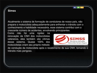 Simss Atualmente o sistema de formação de condutores de nosso país, não prepara o motociclista adequadamente para enfrentar o trânsito com o conhecimento e habilidade necessária, esse sistema contribui com o crescente número de acidentes, envolvendo principiantes.  de condução da motocicleta após o recebimento de sua CNH, tornando o trânsito mais perigoso.    Como não há uma rigidez na renovação da CNH dos motociclistas veteranos, eles também são vitimas desse sistema. Quase 100% dos motociclistas criam seu próprio método 