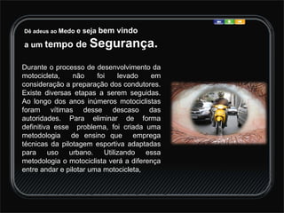 Dê adeus ao  Medo  e seja  bem vindo  a um  tempo de  Segurança. Durante o processo de desenvolvimento da motocicleta, não foi levado em consideração a preparação dos condutores. Existe diversas etapas a serem seguidas. Ao longo dos anos inúmeros motociclistas foram vítimas desse descaso das autoridades. Para eliminar de forma definitiva esse  problema, foi criada uma metodologia  de ensino que  emprega técnicas da pilotagem esportiva adaptadas para uso urbano. Utilizando essa metodologia o motociclista verá a diferença entre andar e pilotar uma motocicleta,  