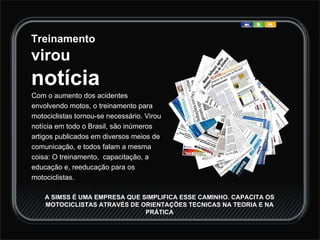 Treinamento  virou notícia Com o aumento dos acidentes envolvendo motos, o treinamento para motociclistas tornou-se necessário. Virou notícia em todo o Brasil, são inúmeros artigos publicados em diversos meios de comunicação, e todos falam a mesma coisa: O treinamento,  capacitação, a educação e, reeducação para os motociclistas.  A SIMSS É UMA EMPRESA QUE SIMPLIFICA ESSE CAMINHO. CAPACITA OS MOTOCICLISTAS ATRAVÉS DE ORIENTAÇÕES TECNICAS NA TEORIA E NA PRÁTICA 