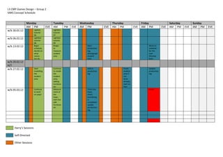 L3 CMP Games Design – Group 2
SIMS Concept Schedule


               Monday                     Tuesday            Wednesday              Thursday                Friday                Saturday         Sunday
               AM PM                EVE   AM      PM   EVE   AM PM            EVE   AM PM             EVE   AM PM           EVE   AM PM      EVE   AM PM    EVE
w/b 30.01.12            Lighbot           Lightbot
                        tutorial          tutorial
                        06                07
w/b 06.02.12            Lightbot          Lightbot
                        tutorial          tutorial
                        08                09
w/b 13.02.12            Begin             Bregin                 Start                                         Work on
                        schedule,         to                     production                                    schedule
                        decide on         measure                log,                                          for the
                        what              student                photograph                                    next
                        rooms             area                   student                                       Monday
                        too do.                                  area                                          back
w/b 20.02.12
H/T
w/b 27.02.12            Start             Continue               Add to                    Finish              Update
                        modelling         to model               pruduction                student             production
                        the               the                    log                       area if             log
                        student           student                                          not
                        area              area,                                            done
                                          adding                                           already,
                                          furniture                                        start on
                                          etc`                                             fiyer
w/b 05.03.12            Continue          Measure                Finish the                                    DL 01
                        to work           more of                foyer,
                        on yoyer          the                    check
                                          foyer,                 everything
                                          start too              is
                                          add                    completed
                                          furniture              update
                                          etc                    production
                                                                 log




     Harry’s Sessions

     Self-Directed

     Other Sessions
 