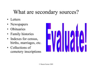 What are secondary sources? Letters Newspapers Obituaries Family histories Indexes for census, births, marriages, etc. Collections of cemetery inscriptions Evaluate! 