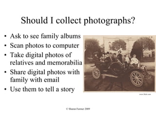 Should I collect photographs? Ask to see family albums Scan photos to computer Take digital photos of relatives and memorabilia Share digital photos with family with email Use them to tell a story www.flickr.com 