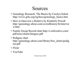 Sources Genealogy Research: The Basics by Carolyn Schott   http://www.grhs.org/rig/bess/genealogy_basics.htm  How to Interview a Relative by Kimberly Powell http://genealogy.about.com/cs/oralhistory/ht/interview.htm  Family Group Record chart http://c.mfcreative.com/pdf/trees/charts/famgrec.pdf Pedigree chart http://genealogy.about.com/library/free_charts/pedigree.pdf Flickr YouTube 