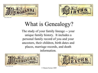What is Genealogy? The study of your family lineage -- your unique family history.  It includes a personal family record of you and your ancestors, their children, birth dates and places, marriage records, and death information. www.flickr.com www.flickr.com www.flickr.com www.flickr.com 