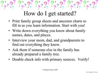 Print family group sheets and ancestor charts to fill in as you learn information. Start with you! Write down everything you know about family names, dates, and places. Interview your mom, dad, and grandparents to find out everything they know. Ask them if someone else in the family has already prepared a family tree. Double check info with primary sources.  Verify! How do I get started? www.arlington.k12.ma.us 