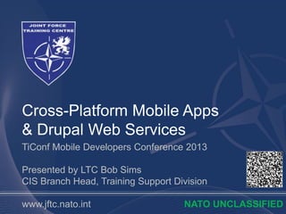Cross-Platform Mobile Apps
& Drupal Web Services
TiConf Mobile Developers Conference 2013

Presented by LTC Bob Sims
CIS Branch Head, Training Support Division

www.jftc.nato.int                   NATO UNCLASSIFIED
 