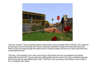 “Are you serious?” Elise, overhearing the conversation was up beside them instantly “You forgot to
bring maps and we’re already lost? How is that even possible! I looked at those directions and
there’s only one road through the desert and it’s totally straight and we’re on that road! We can’t
conceivably be lost!”

“Oh man, is this going to turn into a teen horror flick where we end up hopelessly lost being
picked off one by one?” Journey grinned settling back into his seat as his sister needlessly paused
at the stop sign on completely quiet road, “Hey Elise, start worrying, cheerleaders never make it
far in situations like these.”
 
