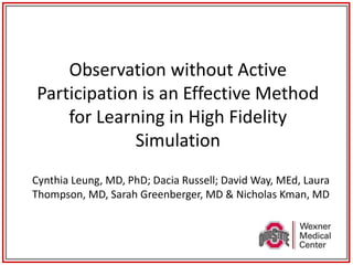 Observation without Active
Participation is an Effective Method
for Learning in High Fidelity
Simulation
Cynthia Leung, MD, PhD; Dacia Russell; David Way, MEd, Laura
Thompson, MD, Sarah Greenberger, MD & Nicholas Kman, MD
 