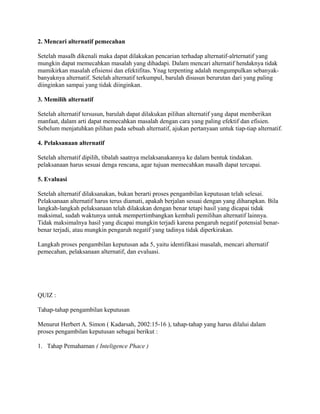 2. Mencari alternatif pemecahan
Setelah masalh dikenali maka dapat dilakukan pencarian terhadap alternatif-alrternatif yang
mungkin dapat memecahkan masalah yang dihadapi. Dalam mencari alternatif hendaknya tidak
mamikirkan masalah efisiensi dan efektifitas. Ynag terpenting adalah mengumpulkan sebanyak-
banyaknya alternatif. Setelah alternatif terkumpul, barulah disusun berurutan dari yang paling
diinginkan sampai yang tidak diinginkan.
3. Memilih alternatif
Setelah alternatif tersusun, barulah dapat dilakukan pilihan alternatif yang dapat memberikan
manfaat, dalam arti dapat memecahkan masalah dengan cara yang paling efektif dan efisien.
Sebelum menjatuhkan pilihan pada sebuah alternatif, ajukan pertanyaan untuk tiap-tiap alternatif.
4. Pelaksanaan alternatif
Setelah alternatif dipilih, tibalah saatnya melaksanakannya ke dalam bentuk tindakan.
pelaksanaan harus sesuai denga rencana, agar tujuan memecahkan masalh dapat tercapai.
5. Evaluasi
Setelah alternatif dilaksanakan, bukan berarti proses pengambilan keputusan telah selesai.
Pelaksanaan alternatif harus terus diamati, apakah berjalan sesuai dengan yang diharapkan. Bila
langkah-langkah pelaksanaan telah dilakukan dengan benar tetapi hasil yang dicapai tidak
maksimal, sudah waktunya untuk mempertimbangkan kembali pemilihan alternatif lainnya.
Tidak maksimalnya hasil yang dicapai mungkin terjadi karena pengaruh negatif potensial benar-
benar terjadi, atau mungkin pengaruh negatif yang tadinya tidak diperkirakan.
Langkah proses pengambilan keputusan ada 5, yaitu identifikasi masalah, mencari alternatif
pemecahan, pelaksanaan alternatif, dan evaluasi.
QUIZ :
Tahap-tahap pengambilan keputusan
Menurut Herbert A. Simon ( Kadarsah, 2002:15-16 ), tahap-tahap yang harus dilalui dalam
proses pengambilan keputusan sebagai berikut :
1. Tahap Pemahaman ( Inteligence Phace )
 
