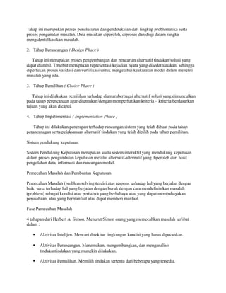 Tahap ini merupakan proses penelusuran dan pendeteksian dari lingkup problematika serta
proses pengenalan masalah. Data masukan diperoleh, diproses dan diuji dalam rangka
mengidentifikasikan masalah.
2. Tahap Perancangan ( Design Phace )
Tahap ini merupakan proses pengembangan dan pencarian alternatif tindakan/solusi yang
dapat diambil. Tersebut merupakan representasi kejadian nyata yang disederhanakan, sehingga
diperlukan proses validasi dan vertifikasi untuk mengetahui keakuratan model dalam meneliti
masalah yang ada.
3. Tahap Pemilihan ( Choice Phace )
Tahap ini dilakukan pemilihan terhadap diantaraberbagai alternatif solusi yang dimunculkan
pada tahap perencanaan agar ditentukan/dengan memperhatikan kriteria – kriteria berdasarkan
tujuan yang akan dicapai.
4. Tahap Impelementasi ( Implementation Phace )
Tahap ini dilakukan penerapan terhadap rancangan sistem yang telah dibuat pada tahap
perancanagan serta pelaksanaan alternatif tindakan yang telah dipilih pada tahap pemilihan.
Sistem pendukung keputusan
Sistem Pendukung Keputusan merupakan suatu sistem interaktif yang mendukung keputusan
dalam proses pengambilan keputusan melalui alternatif-alternatif yang diperoleh dari hasil
pengolahan data, informasi dan rancangan model.
Pemecahan Masalah dan Pembuatan Keputusan
Pemecahan Masalah (problem solving)terdiri atas respons terhadap hal yang berjalan dengan
baik, serta terhadap hal yang berjalan dengan buruk dengan cara mendefinisikan masalah
(problem) sebagai kondisi atau peristiwa yang berbahaya atau yang dapat membahayakan
perusahaan, atau yang bermanfaat atau dapat memberi manfaat.
Fase Pemecahan Masalah
4 tahapan dari Herbert A. Simon. Menurut Simon orang yang memecahkan masalah terlibat
dalam :
 Aktivitas Intelijen. Mencari disekitar lingkungan kondisi yang harus dipecahkan.
 Aktivitas Perancangan. Menemukan, mengembangkan, dan menganalisis
tindakantindakan yang mungkin dilakukan.
 Aktivitas Pemulihan. Memilih tindakan tertentu dari beberapa yang tersedia.
 