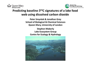 Predicting baseline δ13C signatures of a lake food
      web using dissolved carbon dioxide
              Peter Smyntek & Jonathan Grey
          School of Biological & Chemical Sciences
             Queen Mary, University of London
                     Stephen Maberly
                  Lake Ecosystem Group
              Centre for Ecology & Hydrology
 