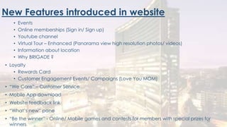 New Features introduced in website
• Events
• Online memberships (Sign in/ Sign up)
• Youtube channel
• Virtual Tour – Enhanced (Panorama view high resolution photos/ videos)
• Information about location
• Why BRIGADE ?
• Loyalty
• Rewards Card
• Customer Engagement Events/ Campaigns (Love You MOM)
• “We Care” – Customer Service
• Mobile App download
• Website feedback link
• “What’s new” pane
• “Be the winner” - Online/ Mobile games and contests for members with special prizes for
winners
18
 
