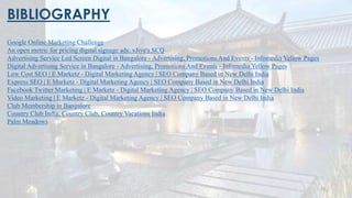 BIBLIOGRAPHY
Google Online Marketing Challenge
An open metric for pricing digital signage ads: vJive's SCQ
Advertising Service Led Screen Digital in Bangalore - Advertising, Promotions And Events - Infomedia Yellow Pages
Digital Advertising Service in Bangalore - Advertising, Promotions And Events - Infomedia Yellow Pages
Low Cost SEO | E Marketz - Digital Marketing Agency | SEO Company Based in New Delhi India
Express SEO | E Marketz - Digital Marketing Agency | SEO Company Based in New Delhi India
Facebook Twitter Marketing | E Marketz - Digital Marketing Agency | SEO Company Based in New Delhi India
Video Marketing | E Marketz - Digital Marketing Agency | SEO Company Based in New Delhi India
Club Membership in Bangalore
Country Club India, Country Club, Country Vacations India
Palm Meadows
22
 