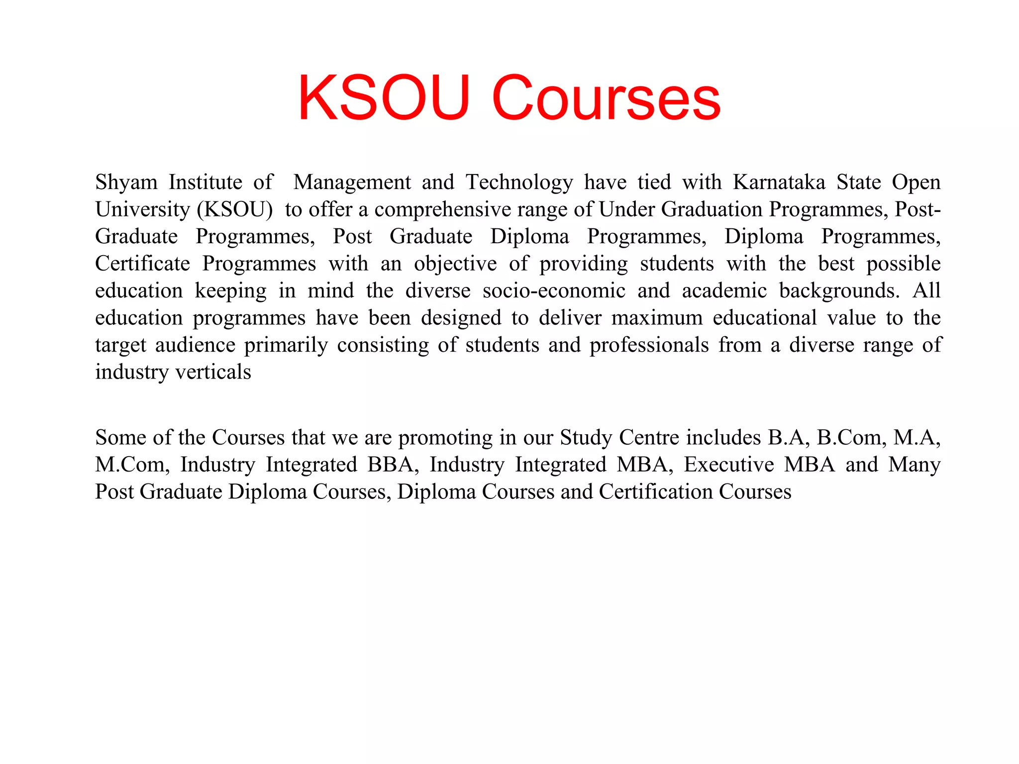KSOU Courses Shyam Institute of  Management and Technology have tied with Karnataka State Open University (KSOU)  to offer a comprehensive range of Under Graduation Programmes, Post-Graduate Programmes, Post Graduate Diploma Programmes, Diploma Programmes, Certificate Programmes with an objective of providing students with the best possible education keeping in mind the diverse socio-economic and academic backgrounds. All education programmes have been designed to deliver maximum educational value to the target audience primarily consisting of students and professionals from a diverse range of industry verticals Some of the Courses that we are promoting in our Study Centre includes B.A, B.Com, M.A, M.Com, Industry Integrated BBA, Industry Integrated MBA, Executive MBA and Many Post Graduate Diploma Courses, Diploma Courses and Certification Courses 