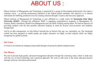 ABOUT US   : Shyam Institute of Management and Technology is promoted by a group of like-minded professionals who share a common vision – to provide professional education of the highest global standards. Our objective is to educate individuals for fulfilling, productive lives by creating solutions through a creative and innovative approach. Shyam Institute of Management & Technology is now affiliated as a study centre for  Karnataka State Open University (KSOU ). Through this affiliation, SIMT is imparting comprehensive programs in Management, IT, Finance, Retail, Journalism, Health Care Management and Life Skills Training among others. We had an objective of providing students with the best possible education keeping in mind the diverse socio-economic and academic backgrounds Led by an able management, we also believe learning has no barriers like age, sex, nationality, etc. Our integrated system has been designed to enable people get proper education on highly coveted subjects which are highly recognized in a global scenario. Our Vision   To excel as an institute by shaping young minds through e-learning for global competitiveness. Our Mission We aim to provide high quality, advanced management education through the e-learning mode, which is made easy with the use of latest technology and a practical approach. We want to add value to the entire education process through creativity, innovation and research.  