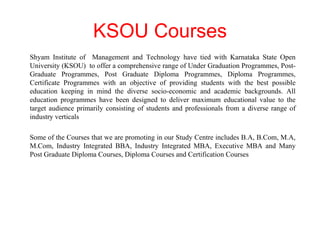 KSOU Courses Shyam Institute of  Management and Technology have tied with Karnataka State Open University (KSOU)  to offer a comprehensive range of Under Graduation Programmes, Post-Graduate Programmes, Post Graduate Diploma Programmes, Diploma Programmes, Certificate Programmes with an objective of providing students with the best possible education keeping in mind the diverse socio-economic and academic backgrounds. All education programmes have been designed to deliver maximum educational value to the target audience primarily consisting of students and professionals from a diverse range of industry verticals Some of the Courses that we are promoting in our Study Centre includes B.A, B.Com, M.A, M.Com, Industry Integrated BBA, Industry Integrated MBA, Executive MBA and Many Post Graduate Diploma Courses, Diploma Courses and Certification Courses 